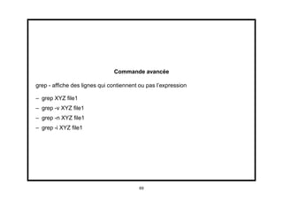 Commande avancée

grep - afﬁche des lignes qui contiennent ou pas l’expression

– grep XYZ ﬁle1
– grep -v XYZ ﬁle1
– grep -n XYZ ﬁle1
– grep -i XYZ ﬁle1




                                         69
 