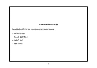 Commande avancée

head/tail - afﬁche les premières/dernières lignes

– head -5 ﬁle1
– head -c 20 ﬁle1
– tail -5 ﬁle1
– tail -f ﬁle1




                                         70
 