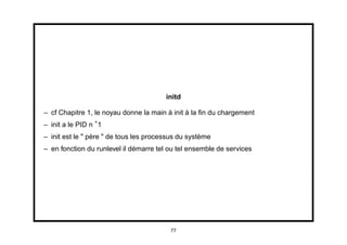 initd

– cf Chapitre 1, le noyau donne la main à init à la ﬁn du chargement
– init a le PID n 1
– init est le " père " de tous les processus du système
– en fonction du runlevel il démarre tel ou tel ensemble de services




                                         77
 