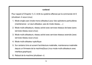 runlevel

Pour rappel (cf Chapitre 1). 0. Arrêt du système effectué par la commande init 0
(shutdown -h sous Linux)
 1. Mode single-user (mode mono-utilisateur) pour des opérations particulières
    (maintenance : un seul utilisateur, pas de mode réseau, ...)

 2. Mode multi-utilisateurs, réseau activé avec services réseaux de base (sans
    services réseau sous Linux)

 3. Mode multi-utilisateurs, réseau activé avec services réseaux avancés (avec
    services réseau sous Linux)

 4. Mode multi-utilisateur spéciﬁque

 5. Sur certains Unix et suivant l’architecture matérielle, maintenance matérielle
    depuis un ﬁrmware de la machine(Sous Linux mode multi-utilisateurs avec
    interface graphique)

 6. Reboot de la machine (shutdown -r)


                                          78
 