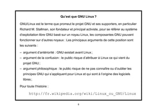 Qu’est que GNU Linux ?

GNU/Linux est le terme que promeut le projet GNU et ses supporters, en particulier
Richard M. Stallman, son fondateur et principal activiste, pour se référer au système
d’exploitation libre GNU basé sur un noyau Linux, les composantes GNU pouvant
fonctionner sur d’autres noyaux : Les principaux arguments de cette position sont
les suivants :

– argument d’antériorité : GNU existait avant Linux ;
– argument de la confusion : le public risque d’attribuer à Linux ce qui vient du
  projet GNU ;
– argument philosophique : le public risque de ne pas connaître ou d’oublier les
  principes GNU qui s’appliquent pour Linux et qui sont à l’origine des logiciels
  libres ;

Pour toute l’histoire :

       http://fr.wikipedia.org/wiki/Linux_ou_GNU/Linux

                                          8
 