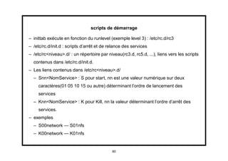 scripts de démarrage

– inittab exécute en fonction du runlevel (exemple level 3) : /etc/rc.d/rc3
– /etc/rc.d/init.d : scripts d’arrêt et de relance des services
– /etc/rc<niveau>.d/ : un répertoire par niveau(rc3.d, rc5.d, ...), liens vers les scripts
  contenus dans /etc/rc.d/init.d.
– Les liens contenus dans /etc/rc<niveau>.d/
  – Snn<NomService> : S pour start, nn est une valeur numérique sur deux
     caractères(01 05 10 15 ou autre) déterminant l’ordre de lancement des
     services
  – Knn<NomService> : K pour Kill, nn la valeur déterminant l’ordre d’arrêt des
     services.
– exemples
  – S00network — S01nfs
  – K00network — K01nfs


                                            80
 