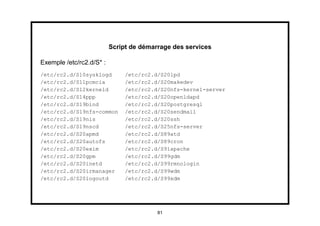 Script de démarrage des services

Exemple /etc/rc2.d/S* :
/etc/rc2.d/S10sysklogd         /etc/rc2.d/S20lpd
/etc/rc2.d/S11pcmcia           /etc/rc2.d/S20makedev
/etc/rc2.d/S12kerneld          /etc/rc2.d/S20nfs-kernel-server
/etc/rc2.d/S14ppp              /etc/rc2.d/S20openldapd
/etc/rc2.d/S19bind             /etc/rc2.d/S20postgresql
/etc/rc2.d/S19nfs-common       /etc/rc2.d/S20sendmail
/etc/rc2.d/S19nis              /etc/rc2.d/S20ssh
/etc/rc2.d/S19nscd             /etc/rc2.d/S25nfs-server
/etc/rc2.d/S20apmd             /etc/rc2.d/S89atd
/etc/rc2.d/S20autofs           /etc/rc2.d/S89cron
/etc/rc2.d/S20exim             /etc/rc2.d/S91apache
/etc/rc2.d/S20gpm              /etc/rc2.d/S99gdm
/etc/rc2.d/S20inetd            /etc/rc2.d/S99rmnologin
/etc/rc2.d/S20irmanager        /etc/rc2.d/S99wdm
/etc/rc2.d/S20logoutd          /etc/rc2.d/S99xdm




                                         81
 