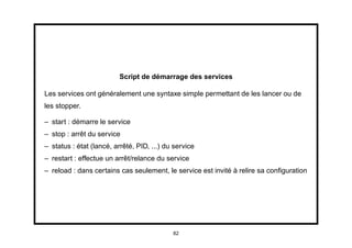 Script de démarrage des services

Les services ont généralement une syntaxe simple permettant de les lancer ou de
les stopper.

– start : démarre le service
– stop : arrêt du service
– status : état (lancé, arrêté, PID, ...) du service
– restart : effectue un arrêt/relance du service
– reload : dans certains cas seulement, le service est invité à relire sa conﬁguration




                                            82
 