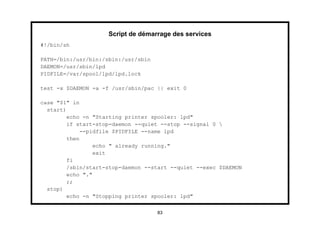 Script de démarrage des services
#!/bin/sh

PATH=/bin:/usr/bin:/sbin:/usr/sbin
DAEMON=/usr/sbin/lpd
PIDFILE=/var/spool/lpd/lpd.lock

test -x $DAEMON -a -f /usr/sbin/pac || exit 0

case "$1" in
  start)
         echo -n "Starting printer spooler: lpd"
         if start-stop-daemon --quiet --stop --signal 0 
              --pidfile $PIDFILE --name lpd
         then
                  echo " already running."
                  exit
         fi
         /sbin/start-stop-daemon --start --quiet --exec $DAEMON
         echo "."
         ;;
  stop)
         echo -n "Stopping printer spooler: lpd"


                                     83
 