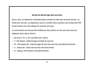 Script de démarrage des services

Sous Linux, le répertoire /var/lock/subsys contient la liste des services lancés, un
ﬁchier par service. Le répertoire /var/run contient dans certains cas la liste des PID
et des ﬁchiers de verrouillage de certains services.

La commande service permet d’effectuer des actions sur les services sans se
déplacer dans /etc/rc.d/init.d.

– service [-f -R -s -d] <nomService> action
– -f : full-restart, redémarrage complet du service
– -R : full-restart-all : redémarrage de tous les services actuellement lancés
– -s : status-all : statut de tous les services lancés
– -d : debug, informations complémentaires




                                            85
 