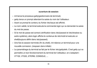 ouverture de session

– init lance le processus getty(gestionnaire de terminal).
– getty lance un prompt attendant la saisie du nom de l’utilisateur.
– Avant ce prompt le contenu du ﬁchier /etc/issue est afﬁché.
– Le nom validé, le terminal exécute la commande login qui va demander la saisie
  du mot de passe.
– Si le mot de passe est correct (vériﬁcation dans /etc/passwd et /etc/shadow ou
  autre système), alors login afﬁche le contenue de /etc/motd et exécute un
  shell(toujours déﬁni dans /etc/passwd).
– Une fois la session terminée (ﬁn du shell), init relance un terminal pour une
  nouvelle connexion. (respwan dans inittab)
– Le paramétrage du terminal se fait par le ﬁchier /etc/gettydefs. C’est getty qui va
  permettre un bon fonctionnement du terminal de l’utilisateur, en s’adaptant :
  VT100, VT220, XTERM, CONSOLE, ...


                                          86
 