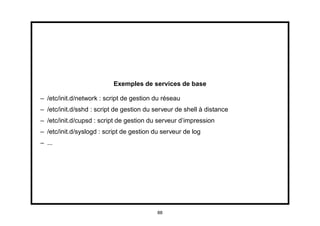Exemples de services de base

– /etc/init.d/network : script de gestion du réseau
– /etc/init.d/sshd : script de gestion du serveur de shell à distance
– /etc/init.d/cupsd : script de gestion du serveur d’impression
– /etc/init.d/syslogd : script de gestion du serveur de log
– ...




                                           88
 