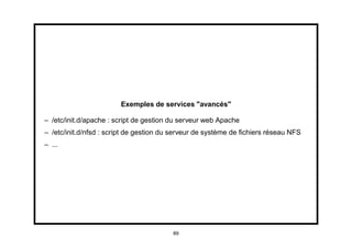 Exemples de services "avancés"

– /etc/init.d/apache : script de gestion du serveur web Apache
– /etc/init.d/nfsd : script de gestion du serveur de système de ﬁchiers réseau NFS
– ...




                                         89
 