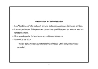 Introduction à l’administration

– Les "Systèmes d’Informations" ont une forte croissance ces dernières années.
– La complexité des SI impose des personnes qualiﬁées pour en assurer leur bon
  fonctionnement.
– Une grande partie du temps est accordée aux serveurs.
– Etude IDC de 2004 :

     Plus de 60% des serveurs fonctionnaient sous UNIX (propriétaires ou
     ouverts).




                                        9
 