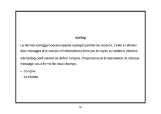 syslog

Le démon syslog(processus appelé syslogd) permet de recevoir, traiter et stocker
des messages d’erreurs(ou d’informations) émis par le noyau ou certains démons.

/etc/syslog.conf permet de déﬁnir l’origine, l’importance et la destination de chaque
message, sous forme de deux champs :

– L’origine
– Le niveau




                                          90
 
