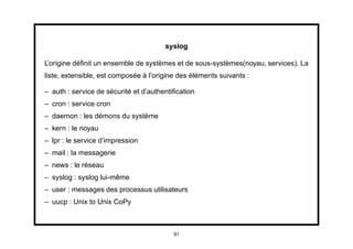 syslog

L’origine déﬁnit un ensemble de systèmes et de sous-systèmes(noyau, services). La
liste, extensible, est composée à l’origine des éléments suivants :

– auth : service de sécurité et d’authentiﬁcation
– cron : service cron
– daemon : les démons du système
– kern : le noyau
– lpr : le service d’impression
– mail : la messagerie
– news : le réseau
– syslog : syslog lui-même
– user : messages des processus utilisateurs
– uucp : Unix to Unix CoPy



                                          91
 