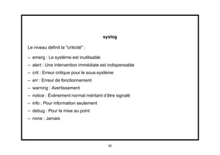syslog

Le niveau déﬁnit la "criticité" :

– emerg : Le système est inutilisable
– alert : Une intervention immédiate est indispensable
– crit : Erreur critique pour le sous-système
– err : Erreur de fonctionnement
– warning : Avertissement
– notice : Évènement normal méritant d’être signalé
– info : Pour information seulement
– debug : Pour la mise au point
– none : Jamais




                                          92
 