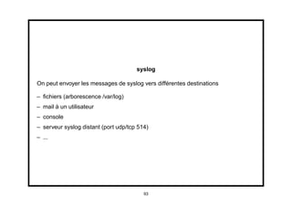 syslog

On peut envoyer les messages de syslog vers différentes destinations

– ﬁchiers (arborescence /var/log)
– mail à un utilisateur
– console
– serveur syslog distant (port udp/tcp 514)
– ...




                                         93
 
