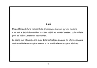 RAID

De part l’impact d’une indisponibilité d’un service tournant sur une machine
« serveur », les choix matériels pour ces machines ne sont pas ceux qui sont faits
pour les postes utilisateurs traditionnels.

Le cas le plus fréquent est le choix de la technologie disques. En effet les disques
sont accédés beaucoup plus souvent et de manière beaucoup plus aléatoire.




                                              95
 