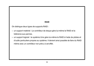 RAID

On distingue deux types de supports RAID :

– un support matériel : Le contrôleur de disque gère lui-même le RAID et la
  tolérance aux pannes.
– un support logiciel : le système Unix gère lui-même le RAID à l’aide de pilotes et
  d’outils particuliers propres au système. Il devient ainsi possible de faire du RAID
  même avec un contrôleur non prévu à cet effet.




                                          96
 