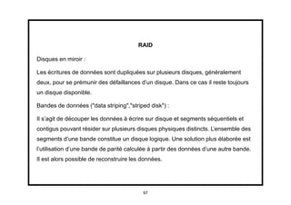 RAID

Disques en miroir :

Les écritures de données sont dupliquées sur plusieurs disques, généralement
deux, pour se prémunir des défaillances d’un disque. Dans ce cas il reste toujours
un disque disponible.

Bandes de données ("data striping","striped disk") :

Il s’agit de découper les données à écrire sur disque et segments séquentiels et
contigus pouvant résider sur plusieurs disques physiques distincts. L’ensemble des
segments d’une bande constitue un disque logique. Une solution plus élaborée est
l’utilisation d’une bande de parité calculée à partir des données d’une autre bande.
Il est alors possible de reconstruire les données.




                                          97
 