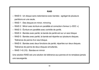 RAID

– RAID 0 : Un disque sans redondance avec bandes : agrégat de plusieurs
  partitions en une seule.
– RAID 1 : Des disques en miroir, mirroring
– RAID 2 : Miroir avec écriture en parallèle et correction d’erreur (« EEC »)
– RAID 3 : Écriture en parallèle avec contrôle de parité.
– RAID 4 : Bandes avec parité, la bande de parité est sur un seul disque
– RAID 5 : Bandes avec parité, la bande est répartie sur plusieurs disques.
  Tolérance de panne d’un seul disque.
– RAID 6 : Bandes avec deux fonctions de parité, réparties sur deux disques.
  Tolérance de panne de deux disques simultanés.
– RAID 1+0 (10) : Bandes en mirroir

Une solution RAID est une solution de tolérance aux pannes et ne remplace jamais
une sauvegarde.


                                          98
 