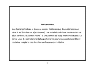 Partionnement

Une fois la technologie « disque » choisie, il est important de décider comment
répartir les données sur le(s) disque(s). Une installation de base ne nécessite que
deux partitions, la partition racine / et une partition de swap (mémoire virtuelle). Le
kernel Linux 2.4 est notamment plus performant lorsqu’un swap est disponible : il
peut ainsi y déplacer des données non fréquemment utilisées.




                                           99
 