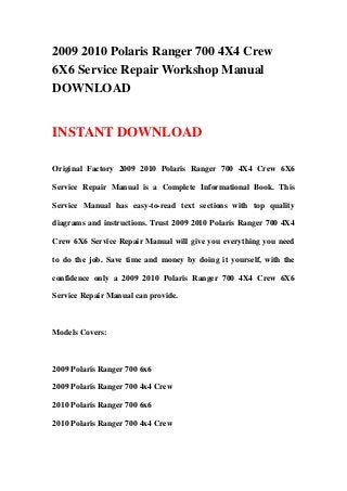 2009 2010 Polaris Ranger 700 4X4 Crew
6X6 Service Repair Workshop Manual
DOWNLOAD
INSTANT DOWNLOAD
Original Factory 2009 2010 Polaris Ranger 700 4X4 Crew 6X6
Service Repair Manual is a Complete Informational Book. This
Service Manual has easy-to-read text sections with top quality
diagrams and instructions. Trust 2009 2010 Polaris Ranger 700 4X4
Crew 6X6 Service Repair Manual will give you everything you need
to do the job. Save time and money by doing it yourself, with the
confidence only a 2009 2010 Polaris Ranger 700 4X4 Crew 6X6
Service Repair Manual can provide.
Models Covers:
2009 Polaris Ranger 700 6x6
2009 Polaris Ranger 700 4x4 Crew
2010 Polaris Ranger 700 6x6
2010 Polaris Ranger 700 4x4 Crew
 