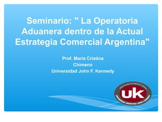 Seminario: " La Operatoria
 Aduanera dentro de la Actual
Estrategia Comercial Argentina"
            Prof. María Cristina
                  Chimeno
        Universidad John F. Kennedy
 
