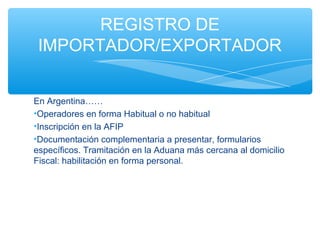REGISTRO DE
 IMPORTADOR/EXPORTADOR


En Argentina……
•Operadores en forma Habitual o no habitual
•Inscripción en la AFIP
•Documentación complementaria a presentar, formularios
específicos. Tramitación en la Aduana más cercana al domicilio
Fiscal: habilitación en forma personal.
 