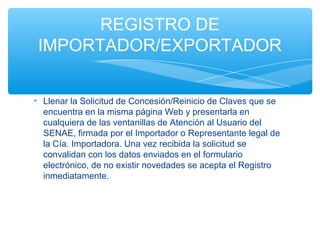 REGISTRO DE
 IMPORTADOR/EXPORTADOR


• Llenar la Solicitud de Concesión/Reinicio de Claves que se
  encuentra en la misma página Web y presentarla en
  cualquiera de las ventanillas de Atención al Usuario del
  SENAE, firmada por el Importador o Representante legal de
  la Cía. Importadora. Una vez recibida la solicitud se
  convalidan con los datos enviados en el formulario
  electrónico, de no existir novedades se acepta el Registro
  inmediatamente.
 
