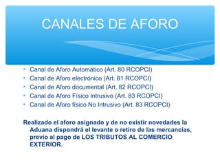 CANALES DE AFORO


•   Canal de Aforo Automático (Art. 80 RCOPCI)
•   Canal de Aforo electrónico (Art. 81 RCOPCI)
•   Canal de Aforo documental (Art. 82 RCOPCI)
•   Canal de Aforo Físico Intrusivo (Art. 83 RCOPCI)
•   Canal de Aforo físico No Intrusivo (Art. 83 RCOPCI)

Realizado el aforo asignado y de no existir novedades la
  Aduana dispondrá el levante o retiro de las mercancías,
  previo al pago de LOS TRIBUTOS AL COMERCIO
  EXTERIOR.
 