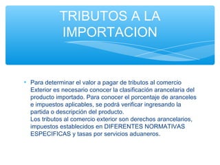 TRIBUTOS A LA
             IMPORTACION


• Para determinar el valor a pagar de tributos al comercio
  Exterior es necesario conocer la clasificación arancelaria del
  producto importado. Para conocer el porcentaje de aranceles
  e impuestos aplicables, se podrá verificar ingresando la
  partida o descripción del producto.
  Los tributos al comercio exterior son derechos arancelarios,
  impuestos establecidos en DIFERENTES NORMATIVAS
  ESPECIFICAS y tasas por servicios aduaneros.
 
