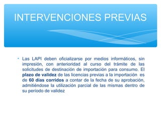 INTERVENCIONES PREVIAS



• Las LAPI deben oficializarse por medios informáticos, sin
  impresión, con anterioridad al curso del trámite de las
  solicitudes de destinación de importación para consumo. El
  plazo de validez de las licencias previas a la importación es
  de 60 días corridos a contar de la fecha de su aprobación,
  admitiéndose la utilización parcial de las mismas dentro de
  su período de validez
 