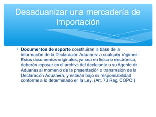Desaduanizar una mercadería de
         Importación


• Documentos de soporte constituirán la base de la
  información de la Declaración Aduanera a cualquier régimen.
  Estos documentos originales, ya sea en físico o electrónico,
  deberán reposar en el archivo del declarante o su Agente de
  Aduanas al momento de la presentación o transmisión de la
  Declaración Aduanera, y estarán bajo su responsabilidad
  conforme a lo determinado en la Ley. (Art. 73 Reg. COPCI)
 
