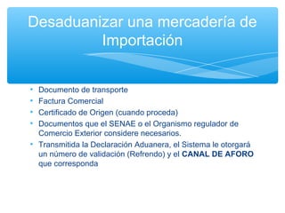 Desaduanizar una mercadería de
         Importación


• Documento de transporte
• Factura Comercial
• Certificado de Origen (cuando proceda)
• Documentos que el SENAE o el Organismo regulador de
  Comercio Exterior considere necesarios.
• Transmitida la Declaración Aduanera, el Sistema le otorgará
  un número de validación (Refrendo) y el CANAL DE AFORO
  que corresponda
 