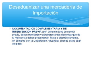 Desaduanizar una mercadería de
         Importación


• DOCUMENTACION COMPLEMENTARIA Y DE
  INTERVENCION PREVIA :son denominados de control
  previo, deben tramitarse y aprobarse antes del embarque de
  la mercancía deben presentarse, física o electrónicamente,
  en conjunto con la Declaración Aduanera, cuando estos sean
  exigidos.
 