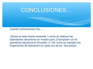 CONCLUSIONES…


Cuando comenzamos hoy…..

•Quise en esta charla mostrarle 1-como se realizan las
Operatorias aduaneras en nuestro país, 2-comparar con la
operatoria aduanera en Ecuador, 3- Ver como se manejan los
Organismos de Aplicación en cada uno de los dos países.
 
