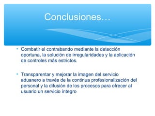 Conclusiones…


• Combatir el contrabando mediante la detección
  oportuna, la solución de irregularidades y la aplicación
  de controles más estrictos.

• Transparentar y mejorar la imagen del servicio
  aduanero a través de la continua profesionalización del
  personal y la difusión de los procesos para ofrecer al
  usuario un servicio íntegro
 