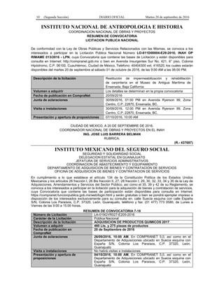 10 (Segunda Sección) DIARIO OFICIAL Martes 20 de septiembre de 2016
INSTITUTO NACIONAL DE ANTROPOLOGIA E HISTORIA
COORDINACION NACIONAL DE OBRAS Y PROYECTOS
RESUMEN DE CONVOCATORIA
LICITACION PUBLICA NACIONAL
De conformidad con la Ley de Obras Públicas y Servicios Relacionados con las Mismas, se convoca a los
interesados a participar en la Licitación Pública Nacional Número LO-011D00004-E29-2016; INAH OP
RIMAME 013/2016 - LPN, cuya Convocatoria que contiene las bases de Licitación y están disponibles para
consulta en Internet: http://compranet.gob.mx o bien en Avenida Insurgentes Sur No. 421, 6° piso, Colonia
Hipódromo, C.P. 06100, Cuauhtémoc, Ciudad de México, Teléfono: 40404300 ext. 416520, los cuales estarán
disponibles del martes 20 de septiembre al sábado 01 de octubre de 2016, de las 9:00 AM a las 06:00 PM.
Descripción de la licitación Restitución de impermeabilización y rehabilitación
de carpintería en el Museo de Antigua Marítima de
Ensenada, Baja California
Volumen a adquirir Los detalles se determinan en la propia convocatoria
Fecha de publicación en CompraNet 20/09/2016
Junta de aclaraciones 30/09/2016, 01:00 PM en Avenida Ryerson 99, Zona
Centro, C.P. 22870, Ensenada, BC.
Visita a instalaciones 30/09/2016, 12:00 PM en Avenida Ryerson 99, Zona
Centro, C.P. 22870, Ensenada, BC.
Presentación y apertura de proposiciones 07/10/2016, 10:00 AM
CIUDAD DE MEXICO, A 20 DE SEPTIEMBRE DE 2016.
COORDINADOR NACIONAL DE OBRAS Y PROYECTOS EN EL INAH
ING. JOSE LUIS BARRERA BELMAN
RUBRICA.
(R.- 437687)
INSTITUTO MEXICANO DEL SEGURO SOCIAL
SEGURIDAD Y SOLIDARIDAD SOCIAL
DELEGACION ESTATAL EN GUANAJUATO
JEFATURA DE SERVICIOS ADMINISTRATIVOS
COORDINACION DE ABASTECIMIENTO Y EQUIPAMIENTO
DEPARTAMENTO DE ADQUISICION DE BIENES Y CONTRATACION DE SERVICIOS
OFICINA DE ADQUISICION DE BIENES Y CONTRATACION DE SERVICIOS
En cumplimiento a lo que establece el artículo 134 de la Constitución Política de los Estados Unidos
Mexicanos y los artículos 26 fracción I, 26 Bis fracción II, 27, 28 fracción I, 29, 30, 32, 33, 34 y 35 de la Ley de
Adquisiciones, Arrendamientos y Servicios del Sector Público, así como el 35, 39 y 42 de su Reglamento, se
convoca a los interesados a participar en la licitación para la adquisición de bienes y contratación de servicios,
cuya Convocatoria que contiene las bases de participación están disponibles para consulta en Internet:
https://compranet.funcionpublica.gob.mx/web/login.html y serán gratuitas o bien se pondrá ejemplar impreso a
disposición de los interesados exclusivamente para su consulta en: calle Suecia esquina con calle España
S/N, Colonia Los Paraísos, C.P. 37320, León, Guanajuato, teléfono y fax: (01 477) 773 0580, de Lunes a
Viernes de las 9:00 a 15:00 horas.
RESUMEN DE CONVOCATORIA 7-16
Número de Licitación LA-019GYR027-E205-2016
Carácter de la Licitación Pública Nacional
Descripción de la licitación ADQUISICION DE PRODUCTOS QUIMICOS 2017
Volumen a adquirir 460 Lts. y 275 piezas de productos
Fecha de publicación en
CompraNet
20 de Septiembre de 2016
Junta de aclaraciones 26/09/2016, 10:00 AM, En COMPRANET 5.0, así como en el
Departamento de Adquisiciones ubicado en Suecia esquina con
España S/N, Colonia Los Paraísos, C.P. 37320, León,
Guanajuato
Visita a instalaciones No habrá visitas a instalaciones
Presentación y apertura de
proposiciones
04/10/2016, 10:00 AM, En COMPRANET 5.0, así como en el
Departamento de Adquisiciones ubicado en Suecia esquina con
España S/N, Colonia Los Paraísos, C.P. 37320, León,
Guanajuato
 