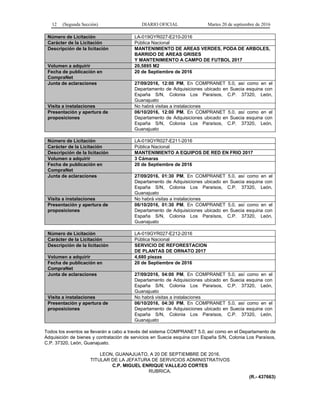 12 (Segunda Sección) DIARIO OFICIAL Martes 20 de septiembre de 2016
Número de Licitación LA-019GYR027-E210-2016
Carácter de la Licitación Pública Nacional
Descripción de la licitación MANTENIMIENTO DE AREAS VERDES, PODA DE ARBOLES,
BARRIDO DE AREAS GRISES
Y MANTENIMIENTO A CAMPO DE FUTBOL 2017
Volumen a adquirir 20,5895 M2
Fecha de publicación en
CompraNet
20 de Septiembre de 2016
Junta de aclaraciones 27/09/2016, 12:00 PM, En COMPRANET 5.0, así como en el
Departamento de Adquisiciones ubicado en Suecia esquina con
España S/N, Colonia Los Paraísos, C.P. 37320, León,
Guanajuato
Visita a instalaciones No habrá visitas a instalaciones
Presentación y apertura de
proposiciones
06/10/2016, 12:00 PM, En COMPRANET 5.0, así como en el
Departamento de Adquisiciones ubicado en Suecia esquina con
España S/N, Colonia Los Paraísos, C.P. 37320, León,
Guanajuato
Número de Licitación LA-019GYR027-E211-2016
Carácter de la Licitación Pública Nacional
Descripción de la licitación MANTENIMIENTO A EQUIPOS DE RED EN FRIO 2017
Volumen a adquirir 3 Cámaras
Fecha de publicación en
CompraNet
20 de Septiembre de 2016
Junta de aclaraciones 27/09/2016, 01:30 PM, En COMPRANET 5.0, así como en el
Departamento de Adquisiciones ubicado en Suecia esquina con
España S/N, Colonia Los Paraísos, C.P. 37320, León,
Guanajuato
Visita a instalaciones No habrá visitas a instalaciones
Presentación y apertura de
proposiciones
06/10/2016, 01:30 PM, En COMPRANET 5.0, así como en el
Departamento de Adquisiciones ubicado en Suecia esquina con
España S/N, Colonia Los Paraísos, C.P. 37320, León,
Guanajuato
Número de Licitación LA-019GYR027-E212-2016
Carácter de la Licitación Pública Nacional
Descripción de la licitación SERVICIO DE REFORESTACION
DE PLANTAS DE ORNATO 2017
Volumen a adquirir 4,680 piezas
Fecha de publicación en
CompraNet
20 de Septiembre de 2016
Junta de aclaraciones 27/09/2016, 04:00 PM, En COMPRANET 5.0, así como en el
Departamento de Adquisiciones ubicado en Suecia esquina con
España S/N, Colonia Los Paraísos, C.P. 37320, León,
Guanajuato
Visita a instalaciones No habrá visitas a instalaciones
Presentación y apertura de
proposiciones
06/10/2016, 04:30 PM, En COMPRANET 5.0, así como en el
Departamento de Adquisiciones ubicado en Suecia esquina con
España S/N, Colonia Los Paraísos, C.P. 37320, León,
Guanajuato
Todos los eventos se llevarán a cabo a través del sistema COMPRANET 5.0, así como en el Departamento de
Adquisición de bienes y contratación de servicios en Suecia esquina con España S/N, Colonia Los Paraísos,
C.P. 37320, León, Guanajuato.
LEON, GUANAJUATO, A 20 DE SEPTIEMBRE DE 2016.
TITULAR DE LA JEFATURA DE SERVICIOS ADMINISTRATIVOS
C.P. MIGUEL ENRIQUE VALLEJO CORTES
RUBRICA.
(R.- 437663)
 