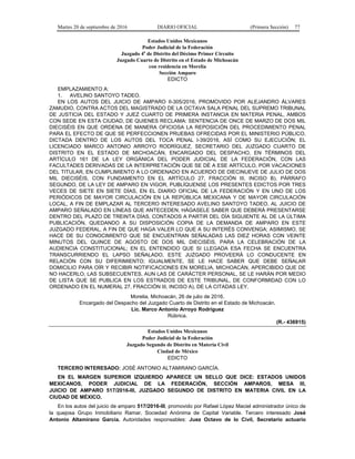 Martes 20 de septiembre de 2016 DIARIO OFICIAL (Primera Sección) 77
Estados Unidos Mexicanos
Poder Judicial de la Federación
Juzgado 4o
de Distrito del Décimo Primer Circuito
Juzgado Cuarto de Distrito en el Estado de Michoacán
con residencia en Morelia
Sección Amparo
EDICTO
EMPLAZAMIENTO A:
1. AVELINO SANTOYO TADEO.
EN LOS AUTOS DEL JUICIO DE AMPARO II-305/2016, PROMOVIDO POR ALEJANDRO ÁLVARES
ZAMUDIO, CONTRA ACTOS DEL MAGISTRADO DE LA OCTAVA SALA PENAL DEL SUPREMO TRIBUNAL
DE JUSTICIA DEL ESTADO Y JUEZ CUARTO DE PRIMERA INSTANCIA EN MATERIA PENAL, AMBOS
CON SEDE EN ESTA CIUDAD, DE QUIENES RECLAMA: SENTENCIA DE ONCE DE MARZO DE DOS MIL
DIECISÉIS EN QUE ORDENA DE MANERA OFICIOSA LA REPOSICIÓN DEL PROCEDIMIENTO PENAL
PARA EL EFECTO DE QUE SE PERFECCIONEN PRUEBAS OFRECIDAS POR EL MINISTERIO PÚBLICO,
DICTADA DENTRO DE LOS AUTOS DEL TOCA PENAL I-39/2016, ASÍ COMO SU EJECUCIÓN; EL
LICENCIADO MARCO ANTONIO ARROYO RODRÍGUEZ, SECRETARIO DEL JUZGADO CUARTO DE
DISTRITO EN EL ESTADO DE MICHOACÁN, ENCARGADO DEL DESPACHO, EN TÉRMINOS DEL
ARTÍCULO 161 DE LA LEY ORGÁNICA DEL PODER JUDICIAL DE LA FEDERACIÓN, CON LAS
FACULTADES DERIVADAS DE LA INTERPRETACIÓN QUE SE DÉ A ESE ARTÍCULO, POR VACACIONES
DEL TITULAR, EN CUMPLIMIENTO A LO ORDENADO EN ACUERDO DE DIECINUEVE DE JULIO DE DOS
MIL DIECISÉIS, CON FUNDAMENTO EN EL ARTÍCULO 27, FRACCIÓN III, INCISO B), PÁRRAFO
SEGUNDO, DE LA LEY DE AMPARO EN VIGOR, PUBLÍQUENSE LOS PRESENTES EDICTOS POR TRES
VECES DE SIETE EN SIETE DÍAS, EN EL DIARIO OFICIAL DE LA FEDERACIÓN Y EN UNO DE LOS
PERIÓDICOS DE MAYOR CIRCULACIÓN EN LA REPÚBLICA MEXICANA Y DE MAYOR CIRCULACIÓN
LOCAL, A FIN DE EMPLAZAR AL TERCERO INTERESADO AVELINO SANTOYO TADEO, AL JUICIO DE
AMPARO SEÑALADO EN LÍNEAS QUE ANTECEDEN, HÁGASELE SABER QUE DEBERÁ PRESENTARSE
DENTRO DEL PLAZO DE TREINTA DÍAS, CONTADOS A PARTIR DEL DÍA SIGUIENTE AL DE LA ÚLTIMA
PUBLICACIÓN, QUEDANDO A SU DISPOSICIÓN COPIA DE LA DEMANDA DE AMPARO EN ESTE
JUZGADO FEDERAL, A FIN DE QUE HAGA VALER LO QUE A SU INTERÉS CONVENGA; ASIMISMO, SE
HACE DE SU CONOCIMIENTO QUE SE ENCUENTRAN SEÑALADAS LAS DIEZ HORAS CON VEINTE
MINUTOS DEL QUINCE DE AGOSTO DE DOS MIL DIECISÉIS, PARA LA CELEBRACIÓN DE LA
AUDIENCIA CONSTITUCIONAL; EN EL ENTENDIDO QUE SI LLEGADA ESA FECHA SE ENCUENTRA
TRANSCURRIENDO EL LAPSO SEÑALADO, ESTE JUZGADO PROVEERÁ LO CONDUCENTE EN
RELACIÓN CON SU DIFERIMIENTO; IGUALMENTE, SE LE HACE SABER QUE DEBE SEÑALAR
DOMICILIO PARA OÍR Y RECIBIR NOTIFICACIONES EN MORELIA, MICHOACÁN, APERCIBIDO QUE DE
NO HACERLO, LAS SUBSECUENTES, AUN LAS DE CARÁCTER PERSONAL, SE LE HARÁN POR MEDIO
DE LISTA QUE SE PUBLICA EN LOS ESTRADOS DE ESTE TRIBUNAL, DE CONFORMIDAD CON LO
ORDENADO EN EL NUMERAL 27, FRACCIÓN III, INCISO A), DE LA CITADAS LEY.
Morelia, Michoacán, 26 de julio de 2016.
Encargado del Despacho del Juzgado Cuarto de Distrito en el Estado de Michoacán.
Lic. Marco Antonio Arroyo Rodríguez
Rúbrica.
(R.- 436915)
Estados Unidos Mexicanos
Poder Judicial de la Federación
Juzgado Segundo de Distrito en Materia Civil
Ciudad de México
EDICTO
TERCERO INTERESADO: JOSÉ ANTONIO ALTAMIRANO GARCÍA.
EN EL MARGEN SUPERIOR IZQUIERDO APARECE UN SELLO QUE DICE: ESTADOS UNIDOS
MEXICANOS, PODER JUDICIAL DE LA FEDERACIÓN, SECCIÓN AMPAROS, MESA III,
JUICIO DE AMPARO 517/2016-III, JUZGADO SEGUNDO DE DISTRITO EN MATERIA CIVIL EN LA
CIUDAD DE MÉXICO.
En los autos del juicio de amparo 517/2016-III, promovido por Rafael López Maciel administrador único de
la quejosa Grupo Inmobiliario Ramar, Sociedad Anónima de Capital Variable. Tercero interesado José
Antonio Altamirano García. Autoridades responsables: Juez Octavo de lo Civil, Secretario actuario
 