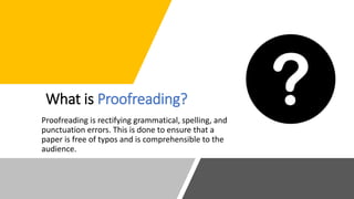 What is Proofreading?
Proofreading is rectifying grammatical, spelling, and
punctuation errors. This is done to ensure that a
paper is free of typos and is comprehensible to the
audience.
 