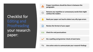 Checklist for
Editing and
Proofreading
your research
paper:
Proper transitions should be there in between the
paragraphs
Remove any repetitive or unnecessary words that might
confuse the readers
Read your paper out loud to detect any silly typo errors
Review the format of your paper
Check for end punctuations
Do a spelling and grammar check at least twice
Use active voice to communicate your research findings
 