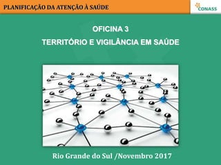 OFICINA 3
TERRITÓRIO E VIGILÂNCIA EM SAÚDE
PLANIFICAÇÃO DA ATENÇÃO À SAÚDE
Rio Grande do Sul /Novembro 2017
 