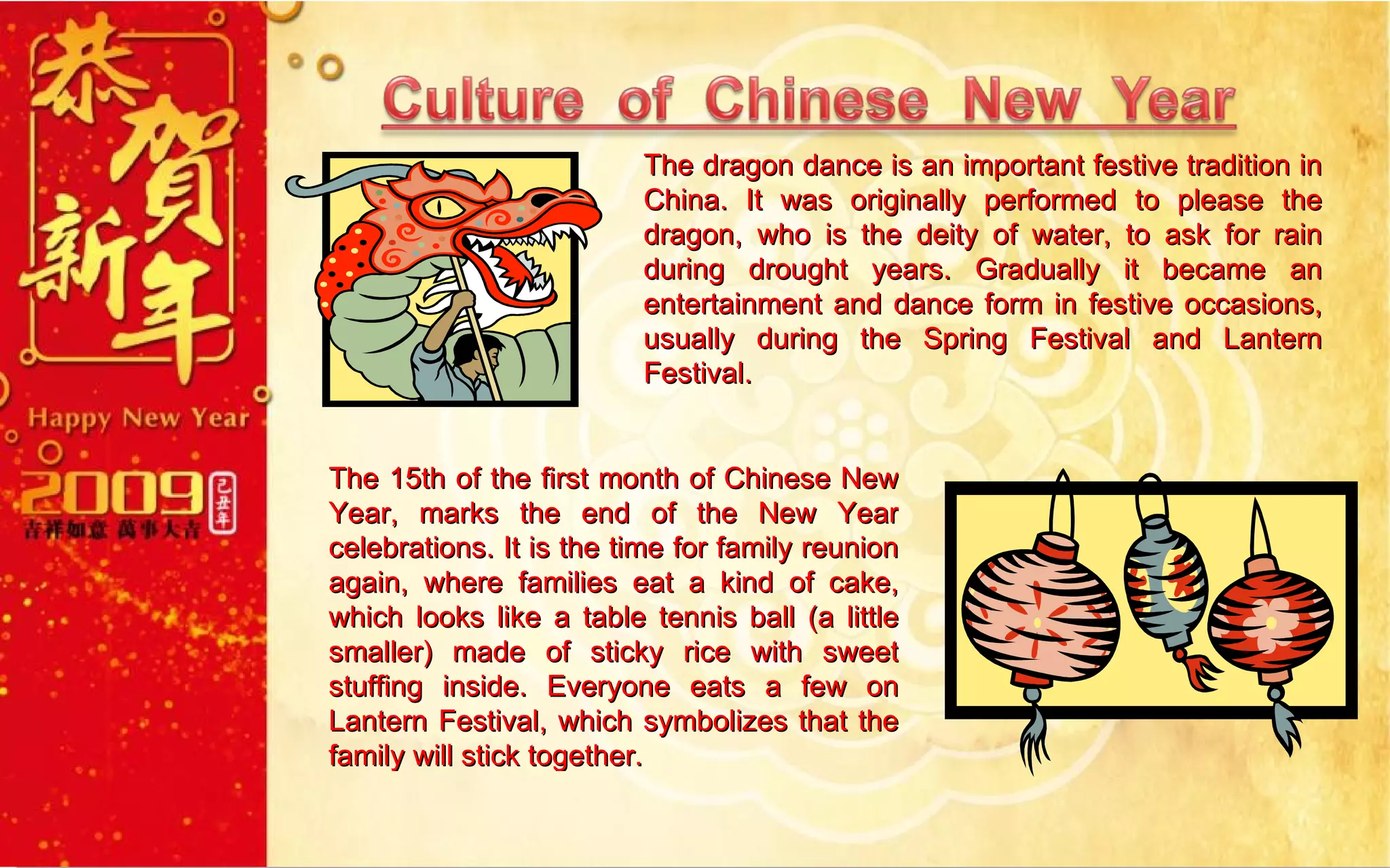 The dragon dance is an important festive tradition in China. It was originally performed to please the dragon, who is the deity of water, to ask for rain during drought years. Gradually it became an entertainment and dance form in festive occasions, usually during the Spring Festival and Lantern Festival. The 15th of the first month of Chinese New Year, marks the end of the New Year celebrations. It is the time for family reunion again, where families eat a kind of cake, which looks like a table tennis ball (a little smaller) made of sticky rice with sweet stuffing inside. Everyone eats a few on Lantern Festival, which symbolizes that the family will stick together.  