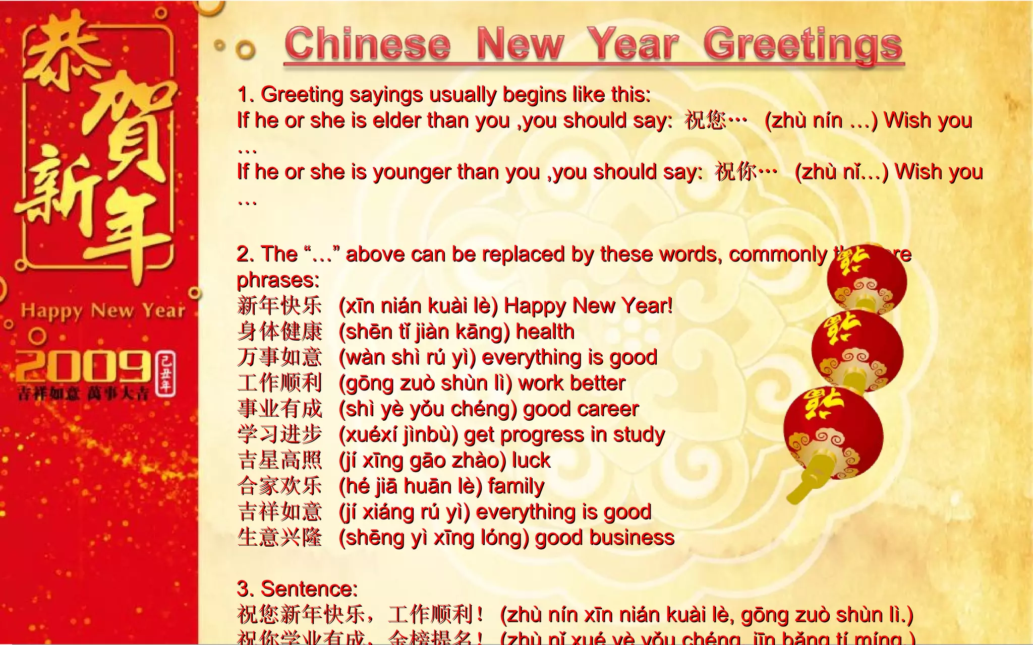1. Greeting sayings usually begins like this: If he or she is elder than you ,you should say:  祝您…  (zhù nín …) Wish you …  If he or she is younger than you ,you should say:  祝你…  (zhù nǐ…) Wish you … 2. The “…” above can be replaced by these words, commonly they are phrases: 新年快乐  (xīn nián kuài lè) Happy New Year!  身体健康  (shēn tǐ jiàn kāng) health 万事如意  (wàn shì rú yì) everything is good 工作顺利  (gōng zuò shùn lì) work better 事业有成  (shì yè yǒu chéng) good career 学习进步  (xuéxí jìnbù) get progress in study 吉星高照  (jí xīng gāo zhào) luck 合家欢乐  (hé jiā huān lè) family  吉祥如意  (jí xiáng rú yì) everything is good 生意兴隆  (shēng yì xīng lóng) good business  3. Sentence: 祝您新年快乐，工作顺利！ (zhù nín xīn nián kuài lè, gōng zuò shùn lì.)   祝你学业有成，金榜提名！ (zhù nǐ xué yè yǒu chéng, jīn bǎng tí míng.)  