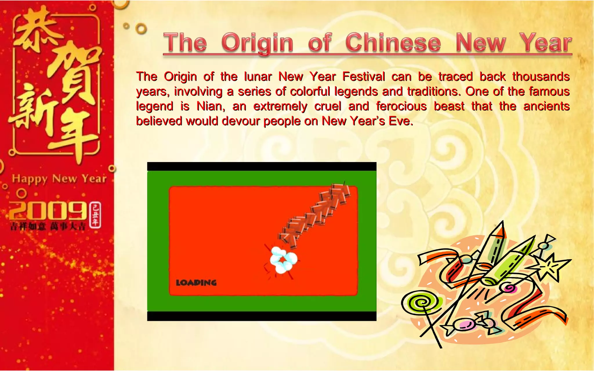 The Origin of the lunar New Year Festival can be traced back thousands years, involving a series of colorful legends and traditions. One of the famous legend is Nian, an extremely cruel and ferocious beast that the ancients believed would devour people on New Year’s Eve. 