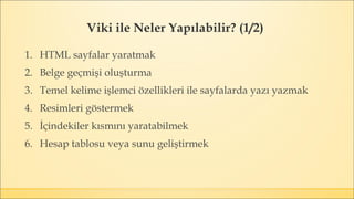 Viki ile Neler Yapılabilir? (1/2)
1. HTML sayfalar yaratmak
2. Belge geçmişi oluşturma
3. Temel kelime işlemci özellikleri ile sayfalarda yazı yazmak
4. Resimleri göstermek
5. İçindekiler kısmını yaratabilmek
6. Hesap tablosu veya sunu geliştirmek
 