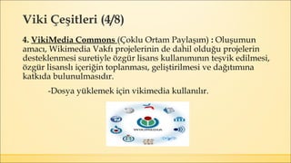 Viki Çeşitleri (4/8)
4. VikiMedia Commons (Çoklu Ortam Paylaşım) : Oluşumun
amacı, Wikimedia Vakfı projelerinin de dahil olduğu projelerin
desteklenmesi suretiyle özgür lisans kullanımının teşvik edilmesi,
özgür lisanslı içeriğin toplanması, geliştirilmesi ve dağıtımına
katkıda bulunulmasıdır.
-Dosya yüklemek için vikimedia kullanılır.
 
