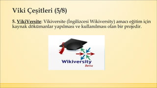 Viki Çeşitleri (5/8)
5. VikiVersite: Vikiversite (İngilizcesi Wikiversity) amacı eğitim için
kaynak dökümanlar yapılması ve kullanılması olan bir projedir.
 