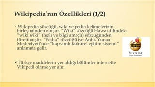 Wikipedia’nın Özellikleri (1/2)
 Wikipedia sözcüğü, wiki ve pedia kelimelerinin
birleşiminden oluşur. “Wiki” sözcüğü Hawai dilindeki
“wiki wiki” (hızlı ve bilgi amaçlı) sözcüğünden
türetilmiştir. “Pedia” sözcüğü ise Antik Yunan
Medeniyeti’nde “kapsamlı kültürel eğitim sistemi”
anlamına gelir.
Türkçe maddelerin yer aldığı bölümler internette
Vikipedi olarak yer alır.
 