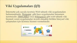 Viki Uygulamaları (2/2)
İnternette çok sayıda ücretsiz Web tabanlı viki uygulamaları
bulunmaktadır. Wetpaint gibi bazı uygulamalar tamamen
üzretsizdir. PBWORKS veya Wikispaces gibi web tabanlı viki
hizmeti veren uygulamalar ücretli olmakla birlikte bireysel viki
çalışmaları için ücretsiz hizmet vermektedir.
 