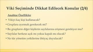 Viki Seçiminde Dikkat Edilecek Konular (2/4)
Anahtar Özellikler
▪ Vikiyi kaç kişi kullanacak?
▪ Gruplara ayırmak gerekecek mi?
▪ Bu grupların diğer kişilerin sayfalarına erişmesi gerekiyor mu?
▪ Sayfalar herkese açık mı yoksa kapalı mı olacak?
▪ Ne tür yönetim yetkilerine ihtiyaç duyulacak?
 